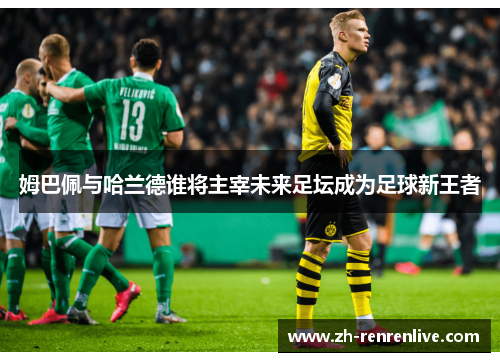 姆巴佩与哈兰德谁将主宰未来足坛成为足球新王者 姆巴佩与哈兰德谁将主宰未来足坛成为足球新王者