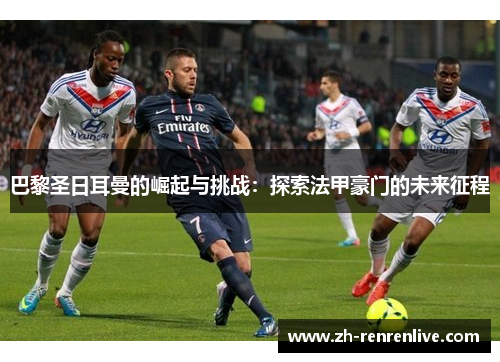巴黎圣日耳曼的崛起与挑战:探索法甲豪门的未来征程 巴黎圣日耳曼的崛起与挑战:探索法甲豪门的未来征程