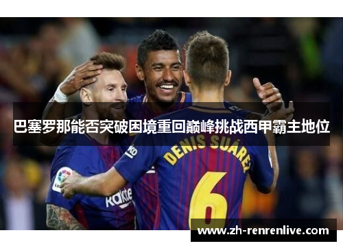 巴塞罗那能否突破困境重回巅峰挑战西甲霸主地位 巴塞罗那能否突破困境重回巅峰挑战西甲霸主地位