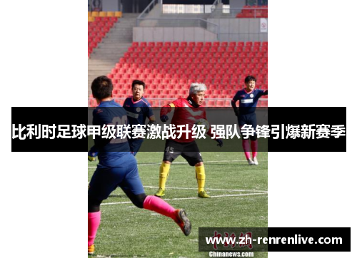 比利时足球甲级联赛激战升级 强队争锋引爆新赛季 比利时足球甲级联赛激战升级 强队争锋引爆新赛季