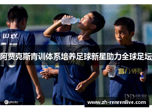 阿贾克斯青训体系培养足球新星助力全球足坛 阿贾克斯青训体系培养足球新星助力全球足坛