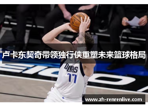 卢卡东契奇带领独行侠重塑未来篮球格局 卢卡东契奇带领独行侠重塑未来篮球格局