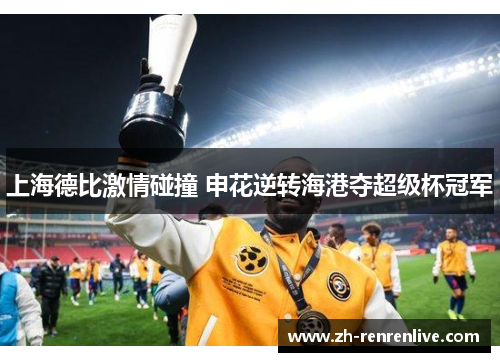 上海德比激情碰撞 申花逆转海港夺超级杯冠军 上海德比激情碰撞 申花逆转海港夺超级杯冠军