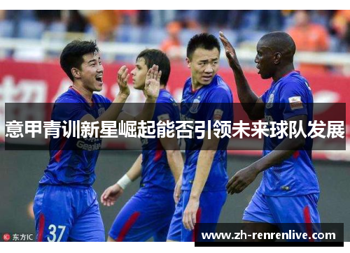 意甲青训新星崛起能否引领未来球队发展 意甲青训新星崛起能否引领未来球队发展