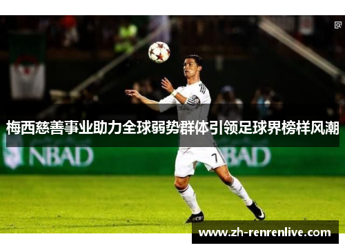 梅西慈善事业助力全球弱势群体引领足球界榜样风潮