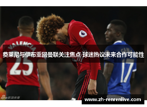 费莱尼与伊布重回曼联关注焦点 球迷热议未来合作可能性 费莱尼与伊布重回曼联关注焦点 球迷热议未来合作可能性
