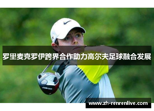 罗里麦克罗伊跨界合作助力高尔夫足球融合发展