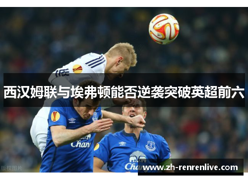 西汉姆联与埃弗顿能否逆袭突破英超前六 西汉姆联与埃弗顿能否逆袭突破英超前六